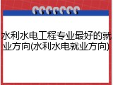 水利水电工程专业最好的就业方向(水利水电就业方向)