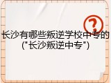 长沙有哪些叛逆学校中专的("长沙叛逆中专")