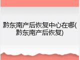 黔东南产后恢复中心在哪(黔东南产后恢复)