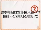 咸宁崇阳县农业技术职业学校好不好(崇阳农校好吗)