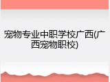 宠物专业中职学校广西(广西宠物职校)