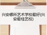 兴安哪所艺术学校最好(兴安最佳艺校)