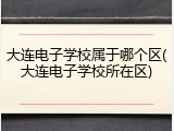 大连电子学校属于哪个区(大连电子学校所在区)