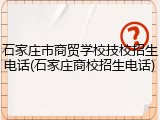 石家庄市商贸学校技校招生电话(石家庄商校招生电话)
