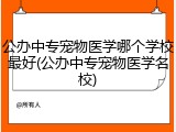公办中专宠物医学哪个学校最好(公办中专宠物医学名校)
