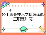 轻工职业技术学院怎样(轻工职院如何)