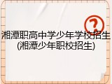 湘潭职高中学少年学校招生(湘潭少年职校招生)