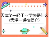 天津第一轻工业学校是什么(天津一轻校简介)