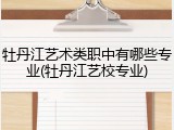 牡丹江艺术类职中有哪些专业(牡丹江艺校专业)
