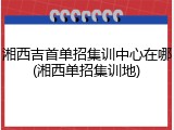 湘西吉首单招集训中心在哪(湘西单招集训地)