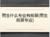 男生什么专业有前景(男生前景专业)