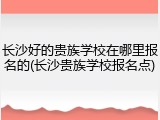 长沙好的贵族学校在哪里报名的(长沙贵族学校报名点)