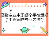 宠物专业中职哪个学校最好("中职宠物专业名校")