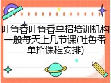 吐鲁番吐鲁番单招培训机构一般每天上几节课(吐鲁番单招课程安排)