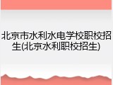 北京市水利水电学校职校招生(北京水利职校招生)