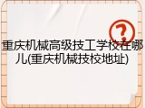重庆机械高级技工学校在哪儿(重庆机械技校地址)