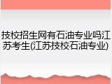 技校招生网有石油专业吗江苏考生(江苏技校石油专业)