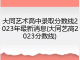大同艺术高中录取分数线2023年最新消息(大同艺高2023分数线)