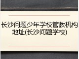 长沙问题少年学校管教机构地址(长沙问题学校)