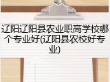 辽阳辽阳县农业职高学校哪个专业好(辽阳县农校好专业)