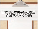 白城的艺术类学校在哪里(白城艺术学校位置)