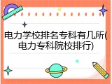 电力学校排名专科有几所(电力专科院校排行)