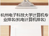 杭州电子科技大学计算机专业排名(杭电计算机排名)