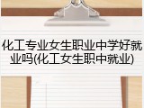 化工专业女生职业中学好就业吗(化工女生职中就业)