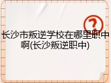 长沙市叛逆学校在哪里职中啊(长沙叛逆职中)