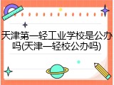 天津第一轻工业学校是公办吗(天津一轻校公办吗)