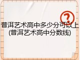 普洱艺术高中多少分可以上(普洱艺术高中分数线)