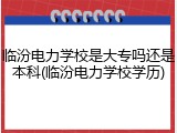 临汾电力学校是大专吗还是本科(临汾电力学校学历)