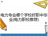 电力专业哪个学校好职中毕业(电力职校推荐)