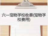 六一宠物学校收费(宠物学校费用)