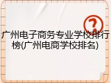 广州电子商务专业学校排行榜(广州电商学校排名)