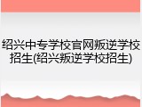 绍兴中专学校官网叛逆学校招生(绍兴叛逆学校招生)