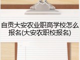 自贡大安农业职高学校怎么报名(大安农职校报名)
