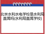 北京水利水电学校是水利局直属吗(水利局直属学校)