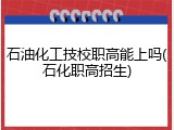 石油化工技校职高能上吗(石化职高招生)