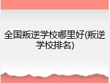 全国叛逆学校哪里好(叛逆学校排名)
