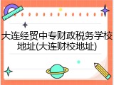 大连经贸中专财政税务学校地址(大连财校地址)