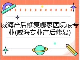 威海产后修复哪家医院最专业(威海专业产后修复)
