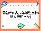 河南新乡青少年叛逆学校(新乡叛逆学校)