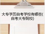大专学历自考学校有哪些(自考大专院校)
