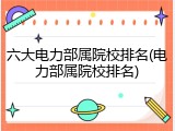 六大电力部属院校排名(电力部属院校排名)