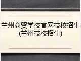 兰州商贸学校官网技校招生(兰州技校招生)