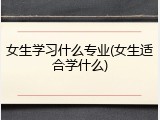 女生学习什么专业(女生适合学什么)