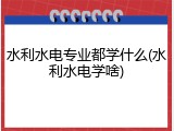 水利水电专业都学什么(水利水电学啥)
