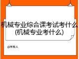 机械专业综合课考试考什么(机械专业考什么)