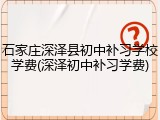 石家庄深泽县初中补习学校学费(深泽初中补习学费)